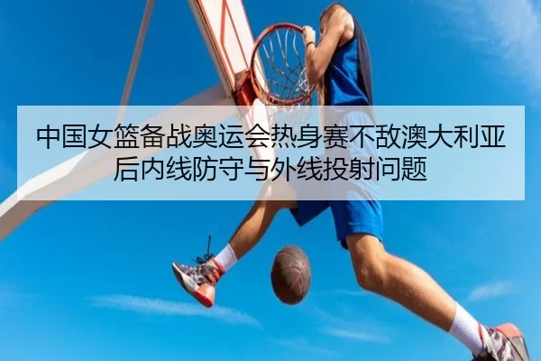 中国女篮备战奥运会热身赛不敌澳大利亚后内线防守与外线投射问题